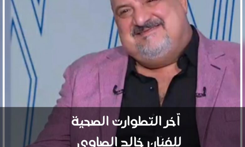 آخر التطورات الصحية للفنان خالد الصاوي